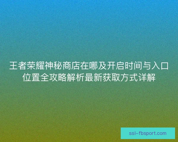 王者荣耀神秘商店在哪及开启时间与入口位置全攻略解析最新获取方式详解 王者荣耀神秘商店在哪及开启时间与入口位置全攻略解析最新获取方式详解
