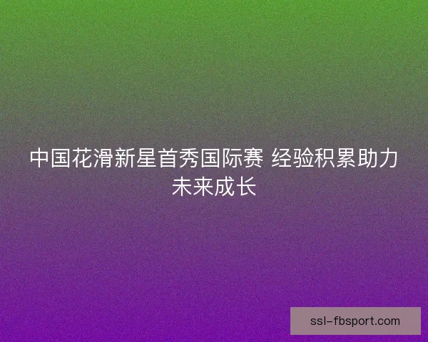 中国花滑新星首秀国际赛 经验积累助力未来成长 中国花滑新星首秀国际赛 经验积累助力未来成长