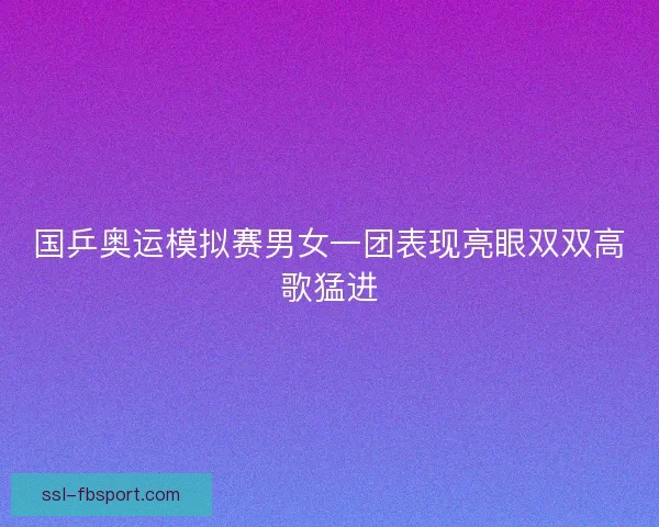 国乒奥运模拟赛男女一团表现亮眼双双高歌猛进 国乒奥运模拟赛男女一团表现亮眼双双高歌猛进
