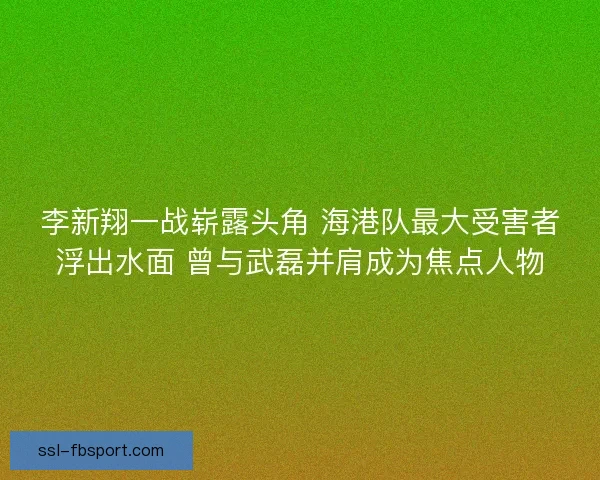 李新翔一战崭露头角 海港队最大受害者浮出水面 曾与武磊并肩成为焦点人物