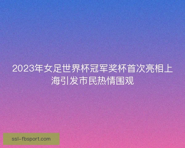 2023年女足世界杯冠军奖杯首次亮相上海引发市民热情围观 2023年女足世界杯冠军奖杯首次亮相上海引发市民热情围观