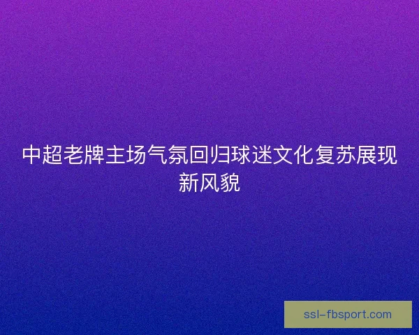 中超老牌主场气氛回归球迷文化复苏展现新风貌 中超老牌主场气氛回归球迷文化复苏展现新风貌
