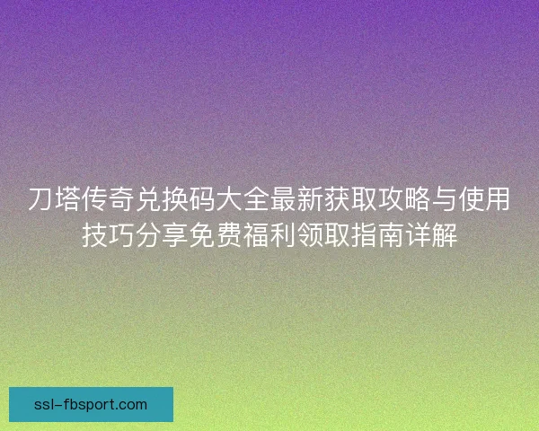 刀塔传奇兑换码大全最新获取攻略与使用技巧分享免费福利领取指南详解 刀塔传奇兑换码大全最新获取攻略与使用技巧分享免费福利领取指南详解
