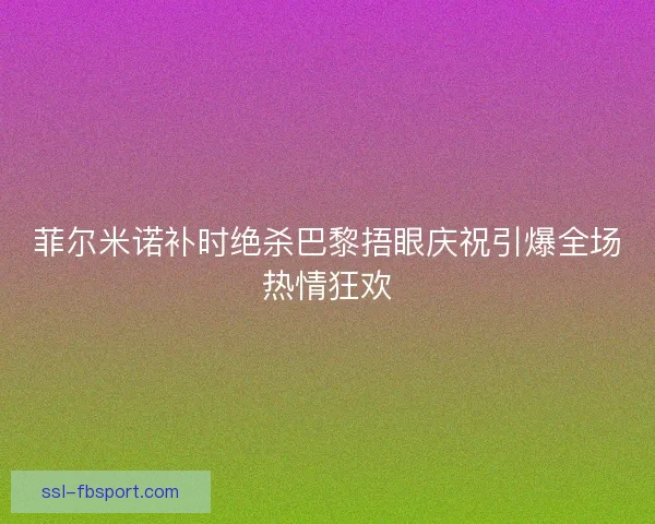 菲尔米诺补时绝杀巴黎捂眼庆祝引爆全场热情狂欢