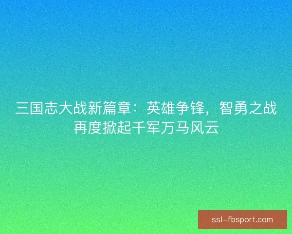三国志大战新篇章:英雄争锋,智勇之战再度掀起千军万马风云 三国志大战新篇章:英雄争锋,智勇之战再度掀起千军万马风云