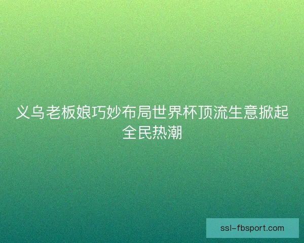 义乌老板娘巧妙布局世界杯顶流生意掀起全民热潮 义乌老板娘巧妙布局世界杯顶流生意掀起全民热潮