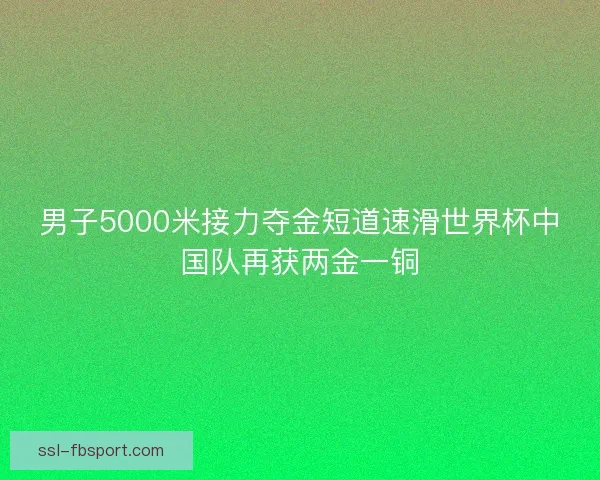 男子5000米接力夺金短道速滑世界杯中国队再获两金一铜