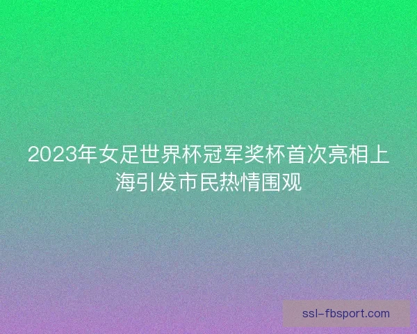 2023年女足世界杯冠军奖杯首次亮相上海引发市民热情围观