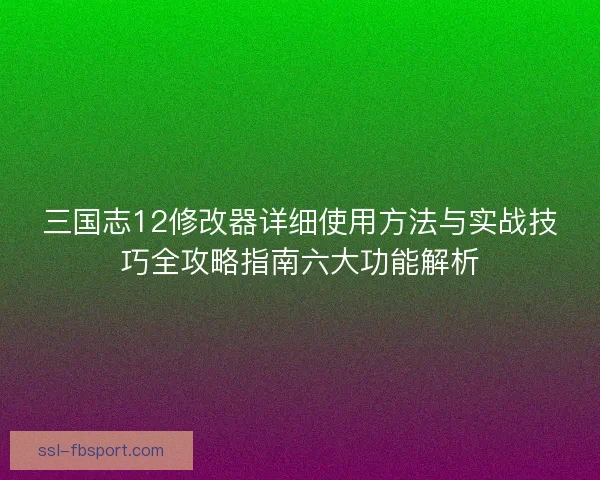 三国志12修改器详细使用方法与实战技巧全攻略指南六大功能解析