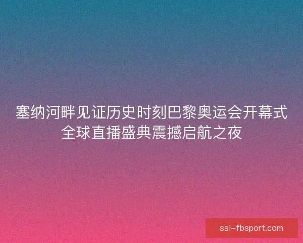 塞纳河畔见证历史时刻巴黎奥运会开幕式全球直播盛典震撼启航之夜