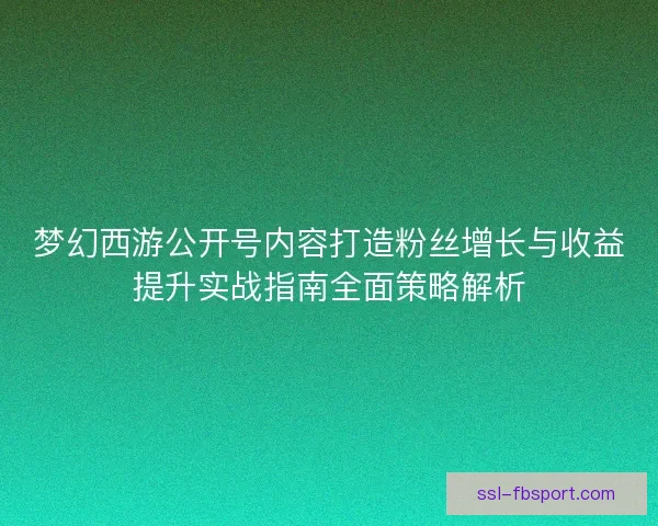 梦幻西游公开号内容打造粉丝增长与收益提升实战指南全面策略解析