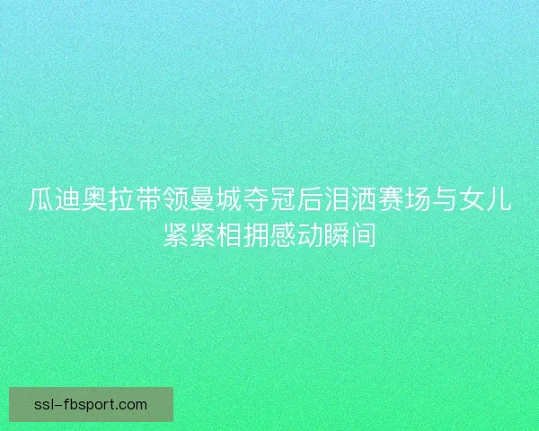 瓜迪奥拉带领曼城夺冠后泪洒赛场与女儿紧紧相拥感动瞬间