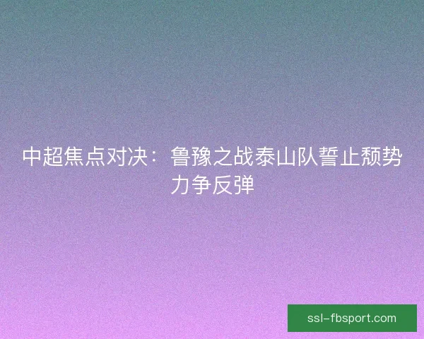 中超焦点对决:鲁豫之战泰山队誓止颓势力争反弹 中超焦点对决:鲁豫之战泰山队誓止颓势力争反弹