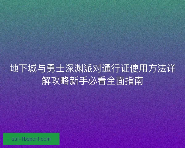 地下城与勇士深渊派对通行证使用方法详解攻略新手必看全面指南