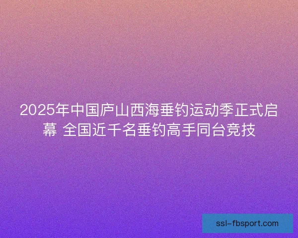 2025年中国庐山西海垂钓运动季正式启幕 全国近千名垂钓高手同台竞技 2025年中国庐山西海垂钓运动季正式启幕 全国近千名垂钓高手同台竞技