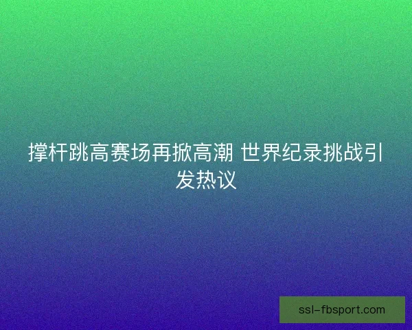 撑杆跳高赛场再掀高潮 世界纪录挑战引发热议